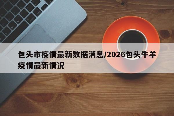 包头市疫情最新数据消息/2026包头牛羊疫情最新情况