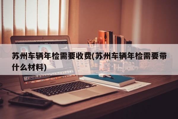 苏州车辆年检需要收费(苏州车辆年检需要带什么材料)