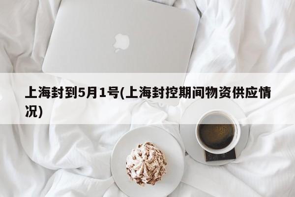 上海封到5月1号(上海封控期间物资供应情况)