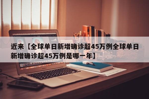 近来【全球单日新增确诊超45万例全球单日新增确诊超45万例是哪一年】