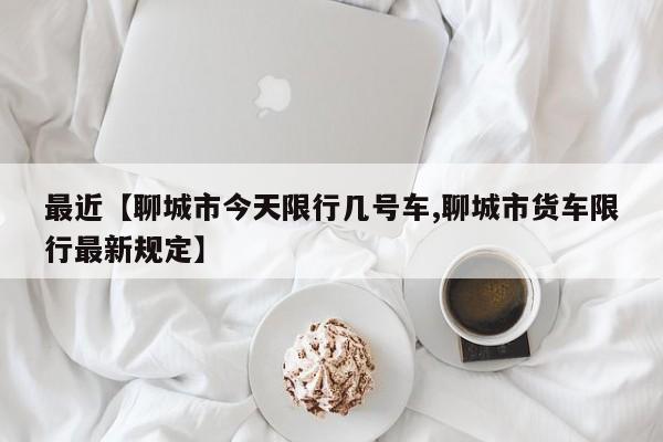 最近【聊城市今天限行几号车,聊城市货车限行最新规定】