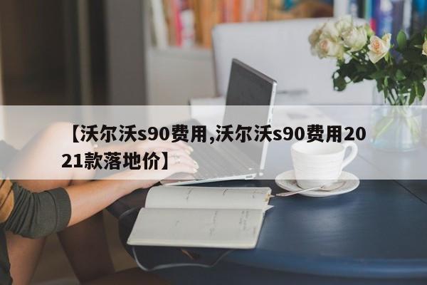 【沃尔沃s90费用,沃尔沃s90费用2021款落地价】