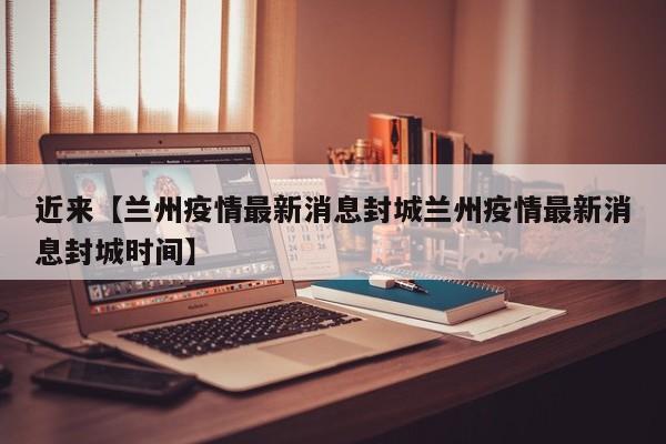 近来【兰州疫情最新消息封城兰州疫情最新消息封城时间】