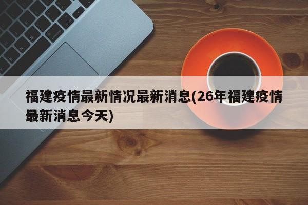 福建疫情最新情况最新消息(26年福建疫情最新消息今天)