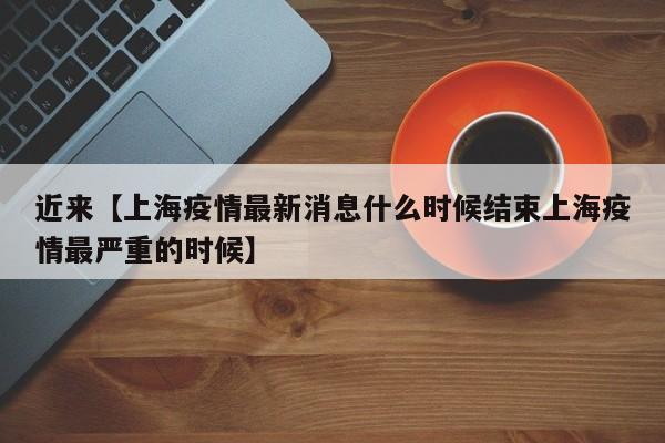 近来【上海疫情最新消息什么时候结束上海疫情最严重的时候】