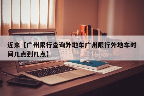 近来【广州限行查询外地车广州限行外地车时间几点到几点】