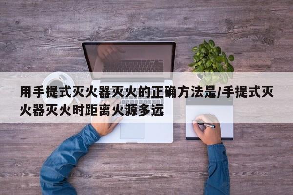 用手提式灭火器灭火的正确方法是/手提式灭火器灭火时距离火源多远