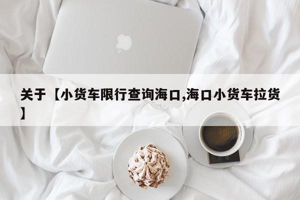 关于【小货车限行查询海口,海口小货车拉货】