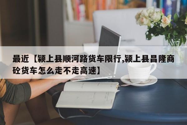 最近【颍上县顺河路货车限行,颍上县昌隆商砼货车怎么走不走高速】