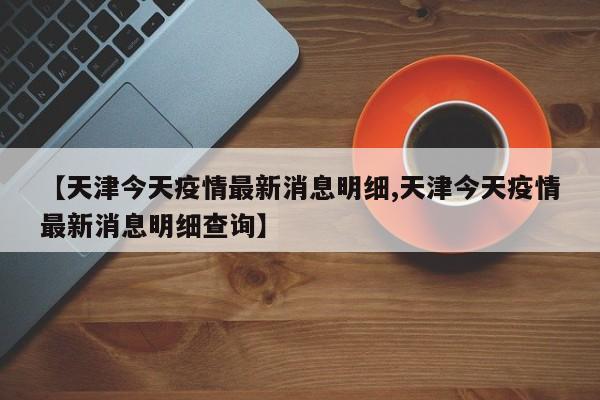 【天津今天疫情最新消息明细,天津今天疫情最新消息明细查询】