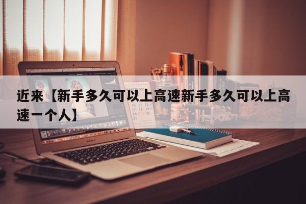 近来【新手多久可以上高速新手多久可以上高速一个人】