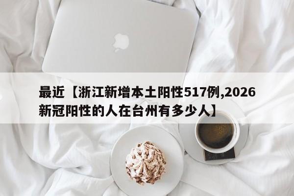 最近【浙江新增本土阳性517例,2026新冠阳性的人在台州有多少人】