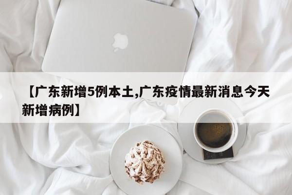 【广东新增5例本土,广东疫情最新消息今天新增病例】