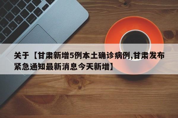关于【甘肃新增5例本土确诊病例,甘肃发布紧急通知最新消息今天新增】