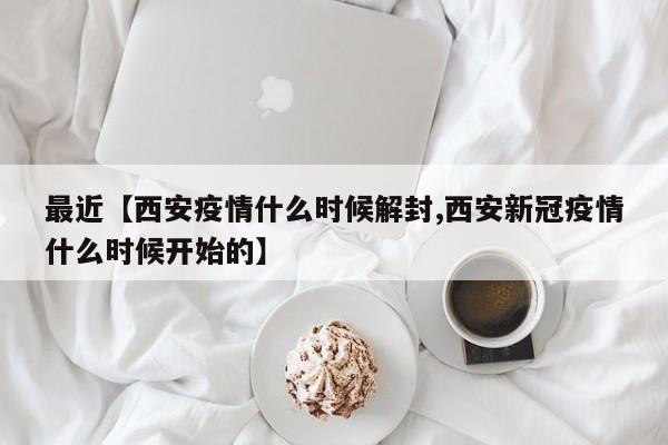 最近【西安疫情什么时候解封,西安新冠疫情什么时候开始的】