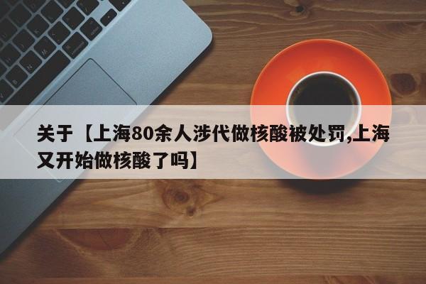 关于【上海80余人涉代做核酸被处罚,上海又开始做核酸了吗】