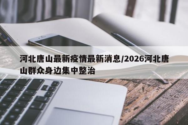 河北唐山最新疫情最新消息/2026河北唐山群众身边集中整治