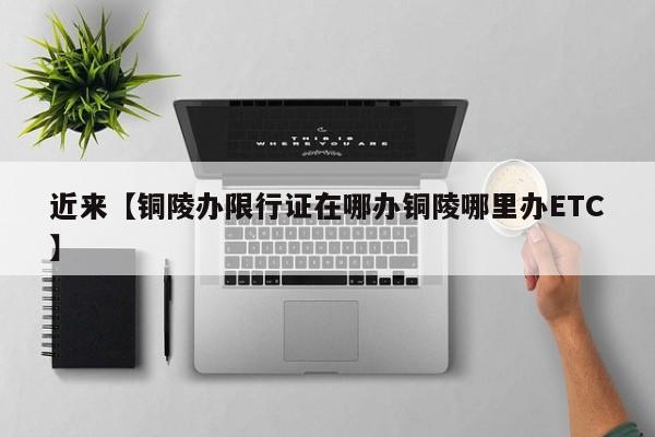 近来【铜陵办限行证在哪办铜陵哪里办ETC】