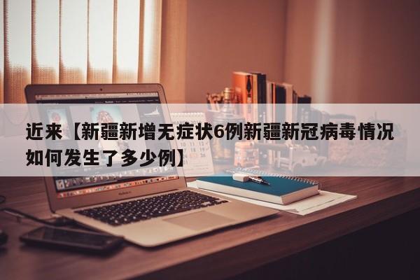 近来【新疆新增无症状6例新疆新冠病毒情况如何发生了多少例】