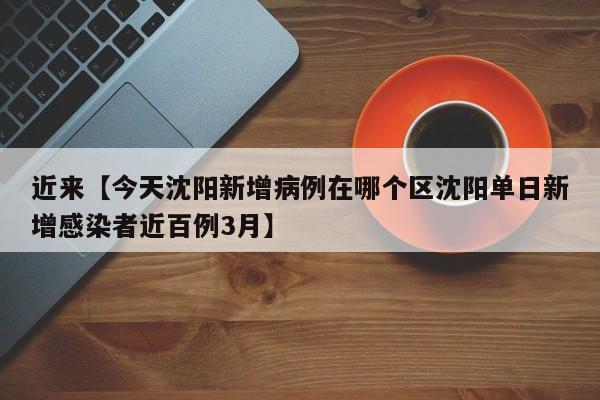 近来【今天沈阳新增病例在哪个区沈阳单日新增感染者近百例3月】