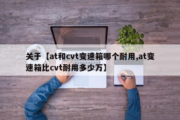 关于【at和cvt变速箱哪个耐用,at变速箱比cvt耐用多少万】