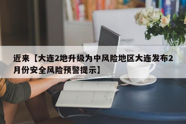 近来【大连2地升级为中风险地区大连发布2月份安全风险预警提示】