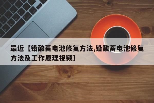 最近【铅酸蓄电池修复方法,铅酸蓄电池修复方法及工作原理视频】