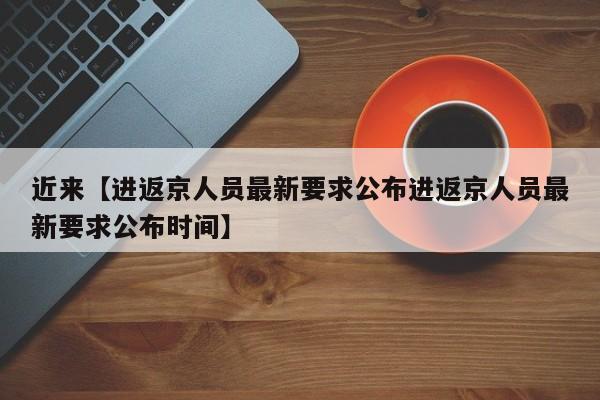 近来【进返京人员最新要求公布进返京人员最新要求公布时间】