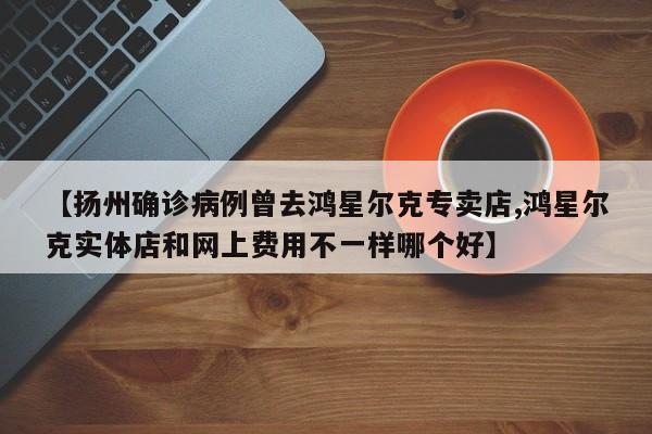【扬州确诊病例曾去鸿星尔克专卖店,鸿星尔克实体店和网上费用不一样哪个好】