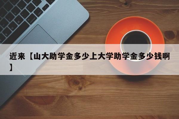 近来【山大助学金多少上大学助学金多少钱啊】