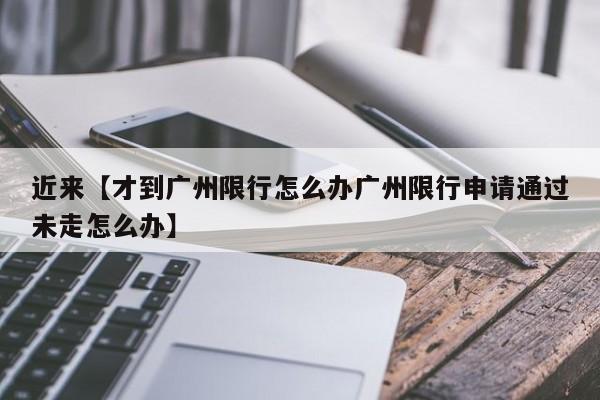 近来【才到广州限行怎么办广州限行申请通过未走怎么办】
