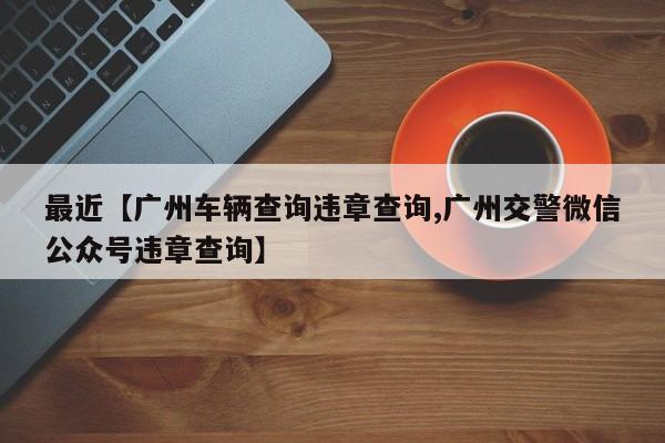 最近【广州车辆查询违章查询,广州交警微信公众号违章查询】