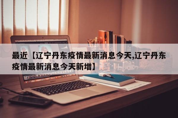 最近【辽宁丹东疫情最新消息今天,辽宁丹东疫情最新消息今天新增】
