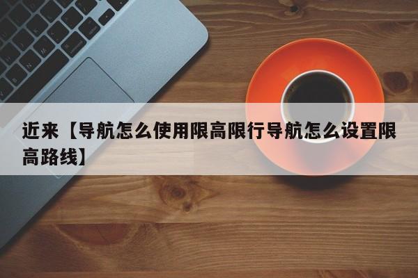 近来【导航怎么使用限高限行导航怎么设置限高路线】