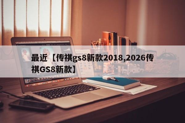 最近【传祺gs8新款2018,2026传祺GS8新款】