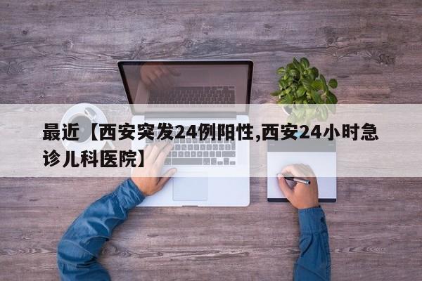 最近【西安突发24例阳性,西安24小时急诊儿科医院】