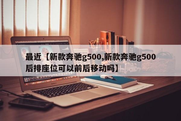 最近【新款奔驰g500,新款奔驰g500后排座位可以前后移动吗】
