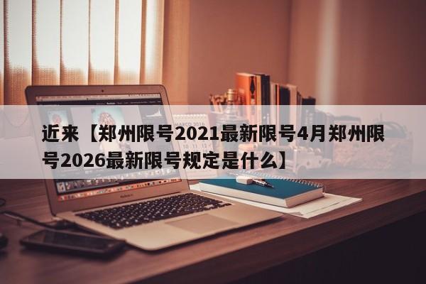 近来【郑州限号2021最新限号4月郑州限号2026最新限号规定是什么】